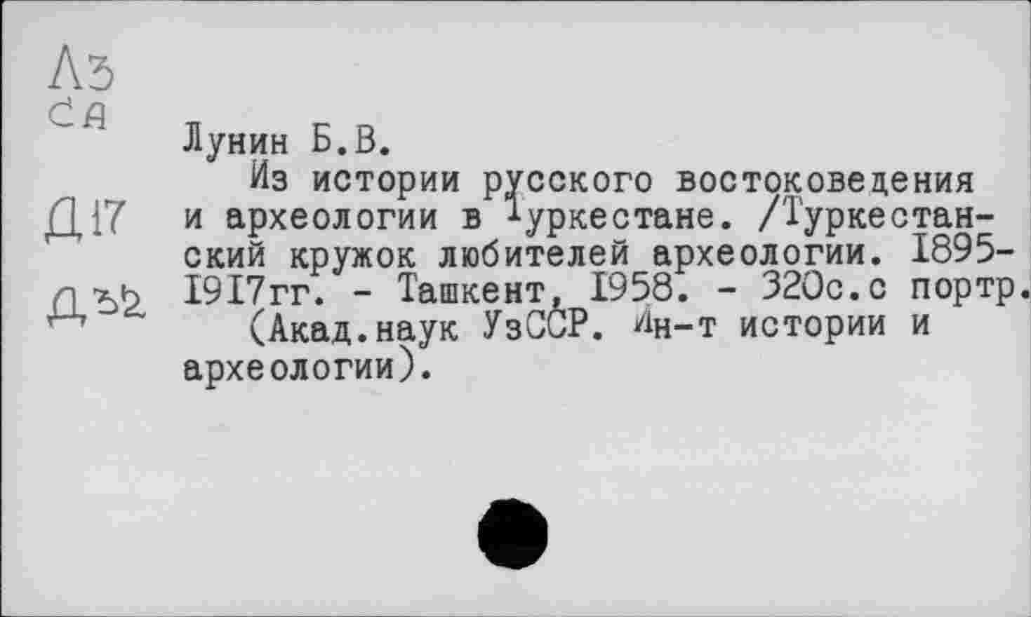 ﻿Лунин Б.В.
Из истории русского востоковедения Д17 и археологии в Туркестане. /Туркестанский кружок любителей археологии. 1895-Л хк 1917гг. - Ташкент, 1958. - 320с.с портр.
(Акад.наук УзССР. Ин-т истории и археологии).